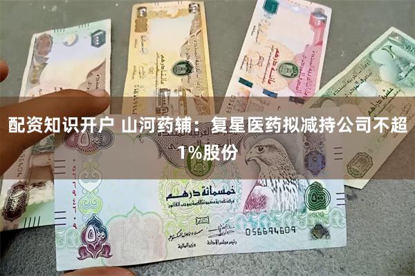 配资知识开户 山河药辅：复星医药拟减持公司不超1%股份