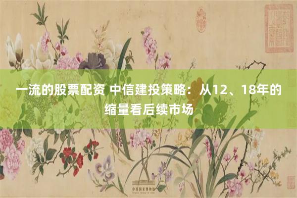 一流的股票配资 中信建投策略：从12、18年的缩量看后续市场