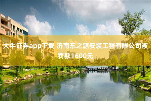 大牛证券app下载 济南东之源安装工程有限公司被罚款1600元