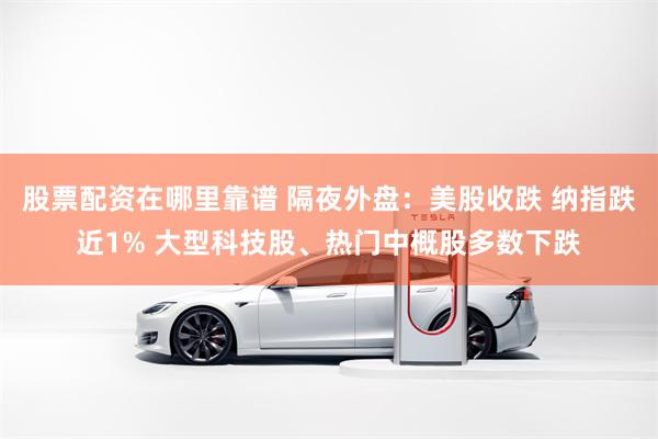 股票配资在哪里靠谱 隔夜外盘：美股收跌 纳指跌近1% 大型科技股、热门中概股多数下跌