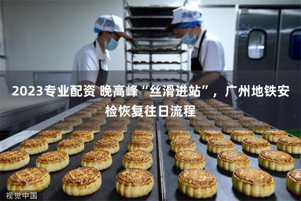 2023专业配资 晚高峰“丝滑进站”，广州地铁安检恢复往日流程