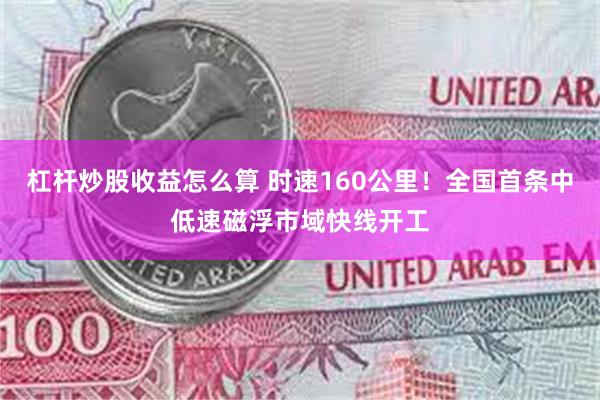 杠杆炒股收益怎么算 时速160公里！全国首条中低速磁浮市域快线开工