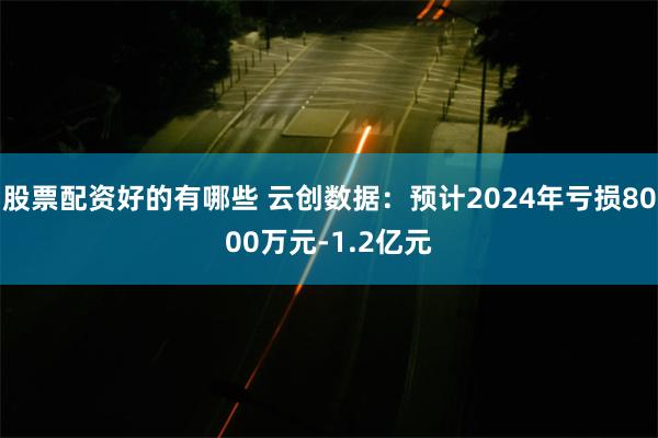股票配资好的有哪些 云创数据：预计2024年亏损8000万元-1.2亿元