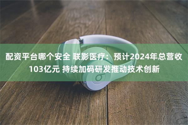 配资平台哪个安全 联影医疗：预计2024年总营收103亿元 持续加码研发推动技术创新