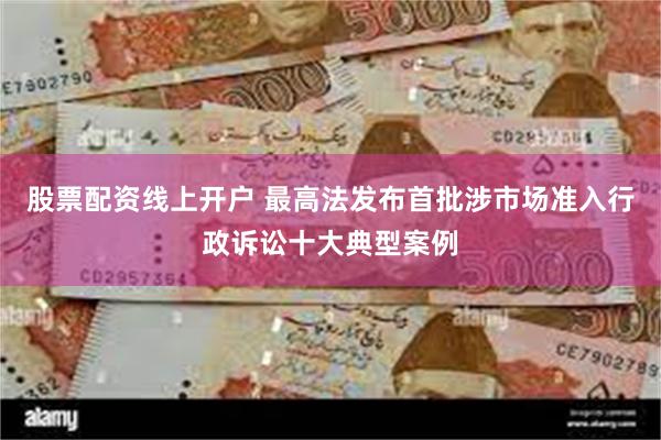股票配资线上开户 最高法发布首批涉市场准入行政诉讼十大典型案例