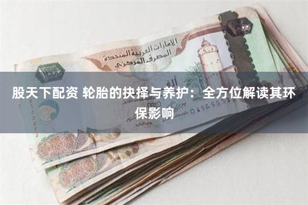 股天下配资 轮胎的抉择与养护：全方位解读其环保影响