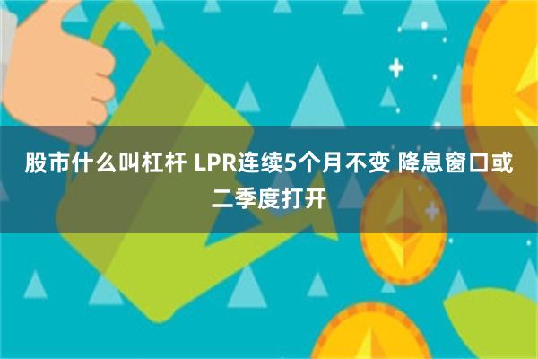 股市什么叫杠杆 LPR连续5个月不变 降息窗口或二季度打开