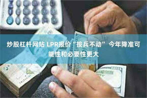 炒股杠杆网站 LPR报价“按兵不动” 今年降准可能性和必要性更大
