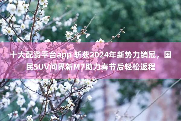 十大配资平台app 斩获2024年新势力销冠，国民SUV问界新M7助力春节后轻松返程