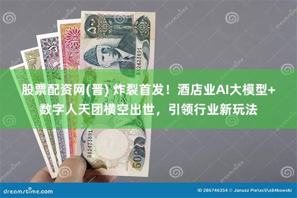 股票配资网(晋) 炸裂首发！酒店业AI大模型+数字人天团横空出世，引领行业新玩法
