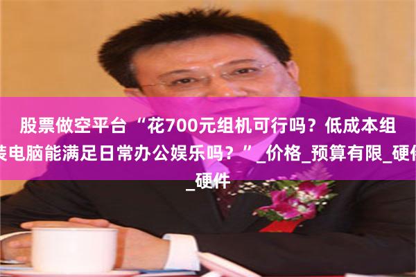 股票做空平台 “花700元组机可行吗？低成本组装电脑能满足日常办公娱乐吗？”_价格_预算有限_硬件