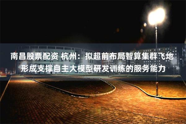 南昌股票配资 杭州：拟超前布局智算集群飞地 形成支撑自主大模型研发训练的服务能力