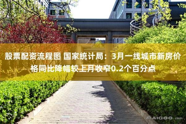 股票配资流程图 国家统计局：3月一线城市新房价格同比降幅较上月收窄0.2个百分点