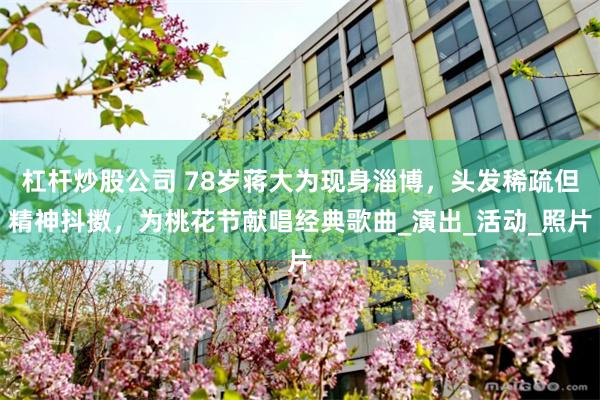 杠杆炒股公司 78岁蒋大为现身淄博，头发稀疏但精神抖擞，为桃花节献唱经典歌曲_演出_活动_照片