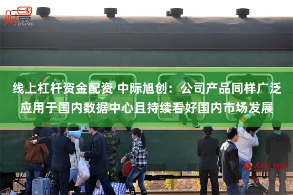 线上杠杆资金配资 中际旭创：公司产品同样广泛应用于国内数据中心且持续看好国内市场发展