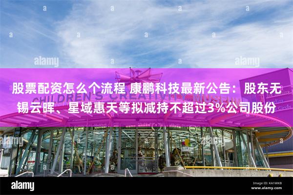 股票配资怎么个流程 康鹏科技最新公告：股东无锡云晖、星域惠天等拟减持不超过3%公司股份