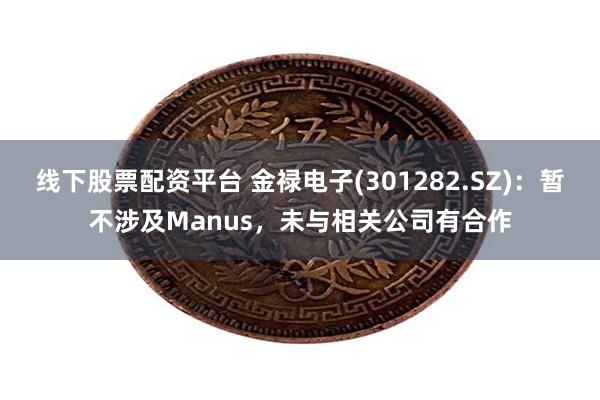 线下股票配资平台 金禄电子(301282.SZ)：暂不涉及Manus，未与相关公司有合作