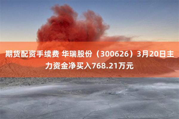期货配资手续费 华瑞股份（300626）3月20日主力资金净买入768.21万元