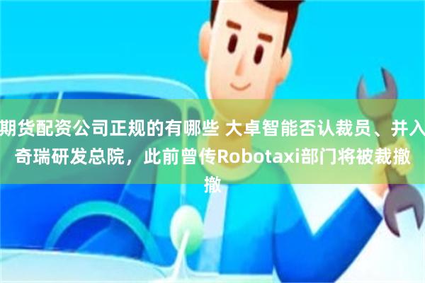 期货配资公司正规的有哪些 大卓智能否认裁员、并入奇瑞研发总院，此前曾传Robotaxi部门将被裁撤