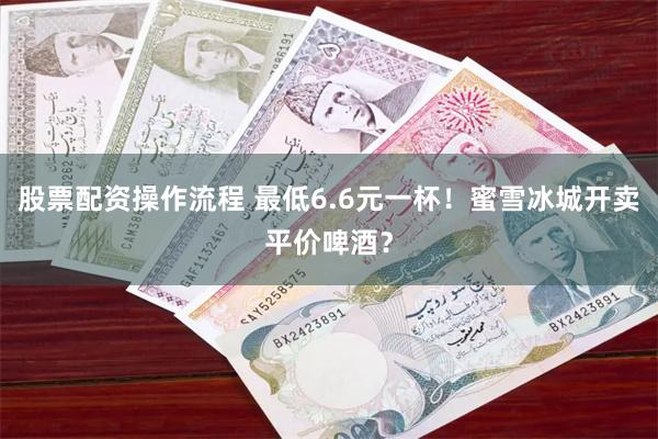 股票配资操作流程 最低6.6元一杯！蜜雪冰城开卖平价啤酒？
