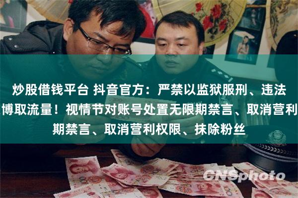 炒股借钱平台 抖音官方：严禁以监狱服刑、违法犯罪经历为噱头博取流量！视情节对账号处置无限期禁言、取消营利权限、抹除粉丝