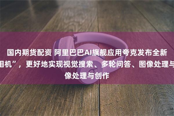 国内期货配资 阿里巴巴AI旗舰应用夸克发布全新“AI相机”，更好地实现视觉搜索、多轮问答、图像处理与创作