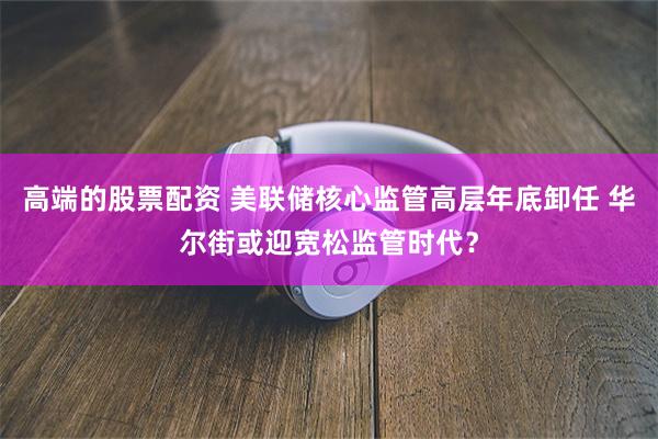 高端的股票配资 美联储核心监管高层年底卸任 华尔街或迎宽松监管时代？