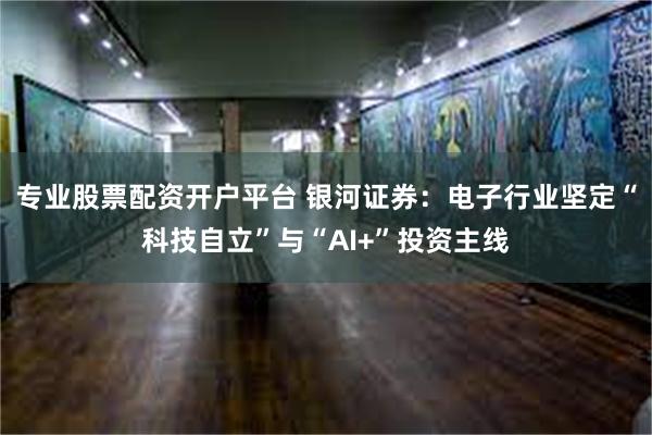 专业股票配资开户平台 银河证券：电子行业坚定“科技自立”与“AI+”投资主线