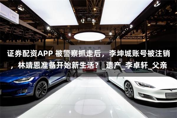 证券配资APP 被警察抓走后，李坤城账号被注销，林靖恩准备开始新生活？_遗产_李卓轩_父亲