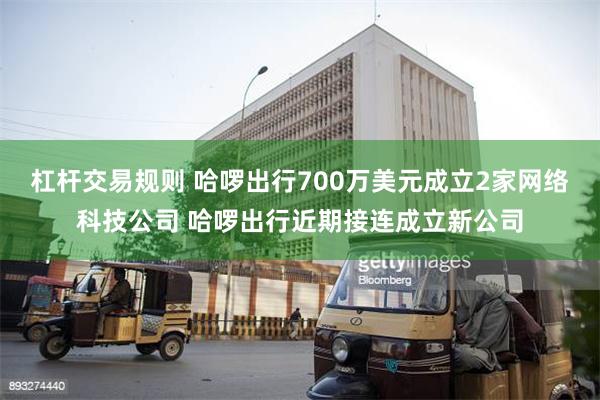 杠杆交易规则 哈啰出行700万美元成立2家网络科技公司 哈啰出行近期接连成立新公司