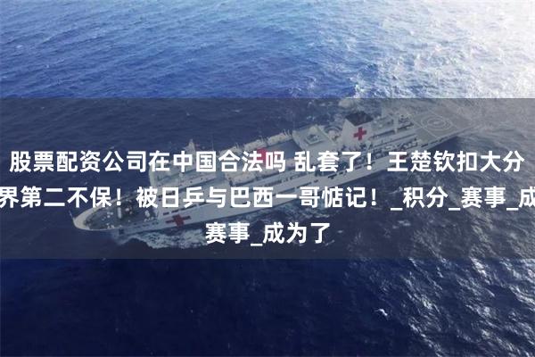 股票配资公司在中国合法吗 乱套了！王楚钦扣大分，世界第二不保！被日乒与巴西一哥惦记！_积分_赛事_成为了
