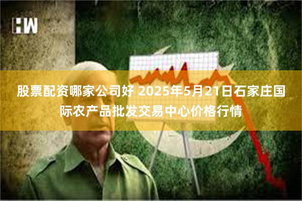 股票配资哪家公司好 2025年5月21日石家庄国际农产品批发交易中心价格行情