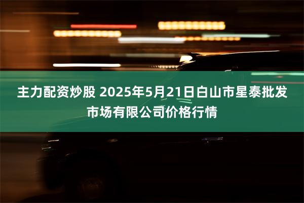 主力配资炒股 2025年5月21日白山市星泰批发市场有限公司价格行情