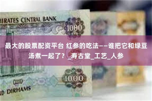 最大的股票配资平台 红参的吃法——谁把它和绿豆汤煮一起了？_寿古堂_工艺_人参