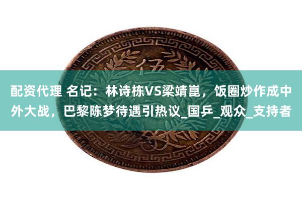 配资代理 名记：林诗栋VS梁靖崑，饭圈炒作成中外大战，巴黎陈梦待遇引热议_国乒_观众_支持者