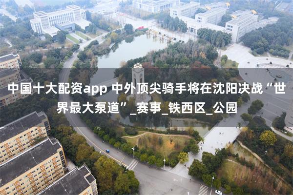 中国十大配资app 中外顶尖骑手将在沈阳决战“世界最大泵道”_赛事_铁西区_公园