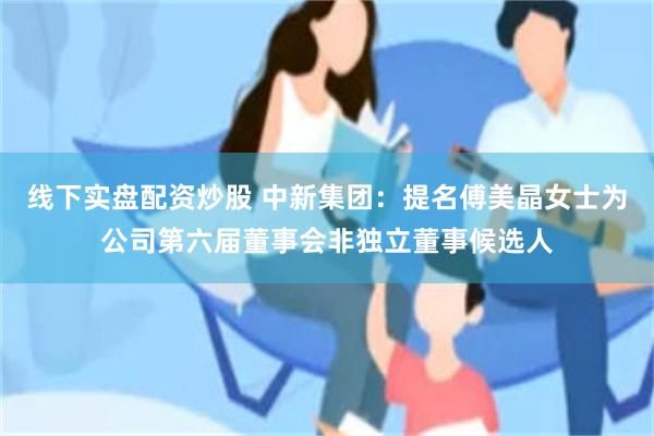 线下实盘配资炒股 中新集团：提名傅美晶女士为公司第六届董事会非独立董事候选人