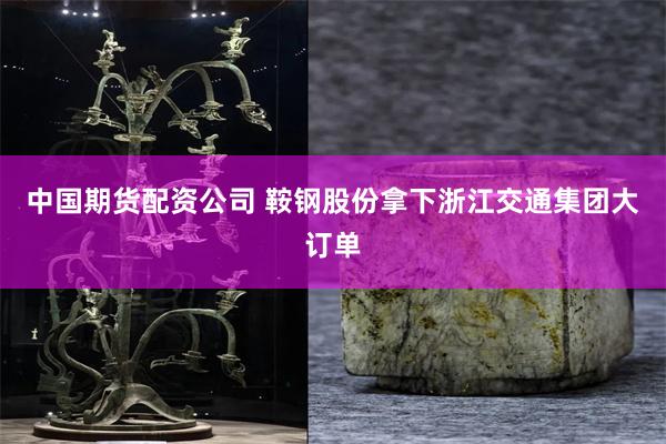 中国期货配资公司 鞍钢股份拿下浙江交通集团大订单