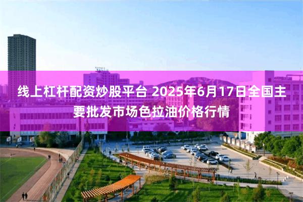 线上杠杆配资炒股平台 2025年6月17日全国主要批发市场色拉油价格行情
