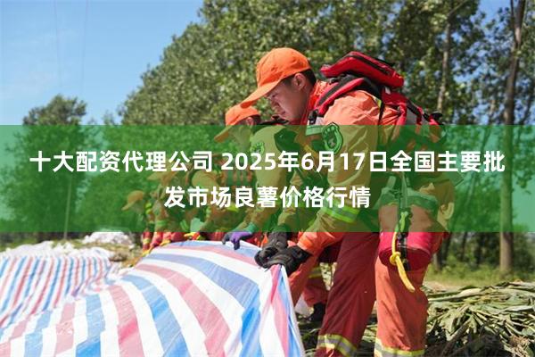 十大配资代理公司 2025年6月17日全国主要批发市场良薯价格行情