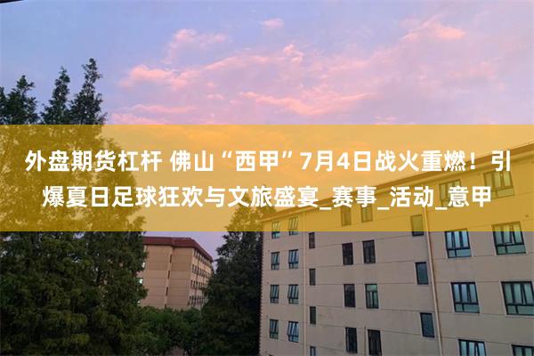 外盘期货杠杆 佛山“西甲”7月4日战火重燃！引爆夏日足球狂欢与文旅盛宴_赛事_活动_意甲