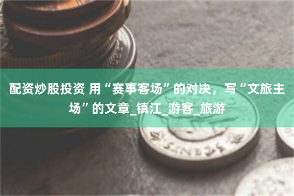 配资炒股投资 用“赛事客场”的对决，写“文旅主场”的文章_镇江_游客_旅游