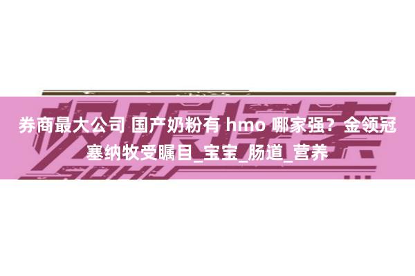 券商最大公司 国产奶粉有 hmo 哪家强？金领冠塞纳牧受瞩目_宝宝_肠道_营养