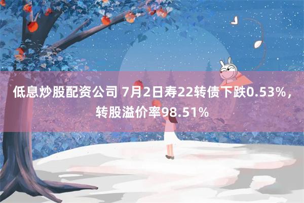 低息炒股配资公司 7月2日寿22转债下跌0.53%，转股溢价率98.51%