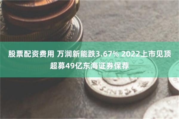 股票配资费用 万润新能跌3.67% 2022上市见顶超募49亿东海证券保荐