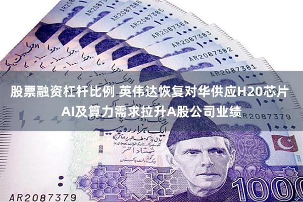 股票融资杠杆比例 英伟达恢复对华供应H20芯片 AI及算力需求拉升A股公司业绩