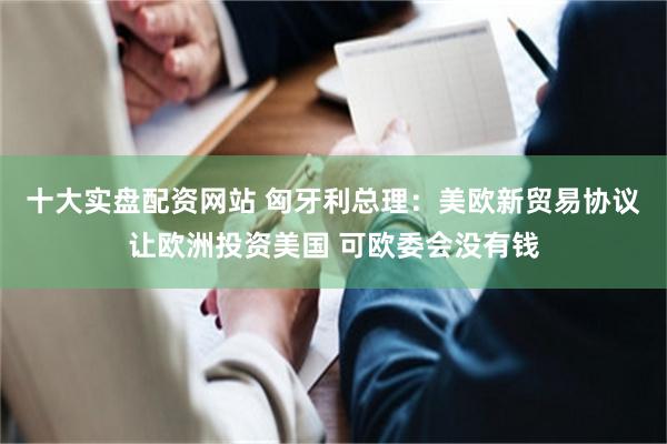 十大实盘配资网站 匈牙利总理：美欧新贸易协议让欧洲投资美国 可欧委会没有钱