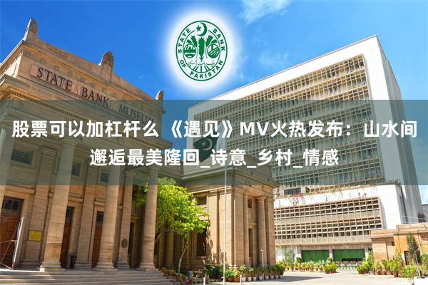 股票可以加杠杆么 《遇见》MV火热发布：山水间邂逅最美隆回_诗意_乡村_情感