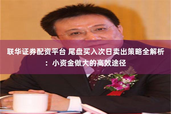 联华证券配资平台 尾盘买入次日卖出策略全解析：小资金做大的高效途径
