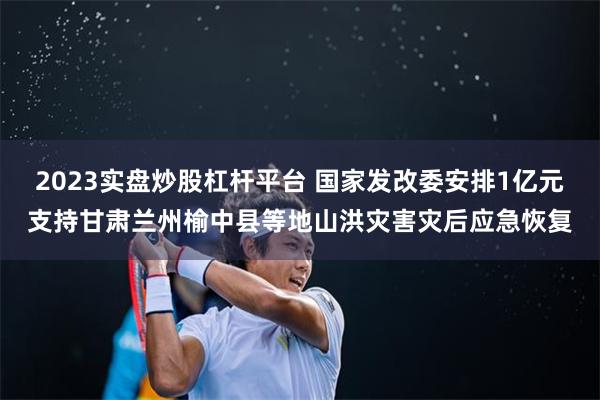 2023实盘炒股杠杆平台 国家发改委安排1亿元支持甘肃兰州榆中县等地山洪灾害灾后应急恢复
